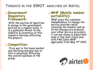 THREATS IN THE SWOT ANALYSIS OF AIRTEL
 Government
Regulatory
Framework:
With the auction of spectrum
& change in the government
policies on a regular basis, it
is a potential threat to the
stability & existence of this
industry thereby affecting
the players.
 Competition:
Price war in the home market
and declining margins due to
this is adversely affecting
the overall business of the
group.
 MNP (Mobile number
portability):
MNP gives the customer
independence to change the
service provider while
retaining the number and as
Airtel charges are premium
over other service providers,
it can see slump in subscriber
base in the next fiscal year
with PAN India MNP
applicable from May 3rd 2015.
 