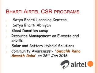 BHARTI AIRTEL CSR PROGRAMS
o Satya Bharti Learning Centres
o Satya Bharti Abhiyan
o Blood Donation camp
o Resource Management on E-waste and
E-bills
o Solar and Battery Hybrid Solutions
o Community Awareness:- 'Swachh Raho
Swasth Raho‘ on 26th Jan 2016.
 