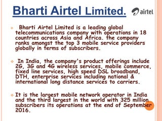 Bharti Airtel Limited.
 Bharti Airtel Limited is a leading global
telecommunications company with operations in 18
countries across Asia and Africa. the company
ranks amongst the top 3 mobile service providers
globally in terms of subscribers.
 In India, the company's product offerings include
2G, 3G and 4G wireless services, mobile commerce,
fixed line services, high speed DSL broadband,
DTH, enterprise services including national &
international long distance services to carriers.
 It is the largest mobile network operator in India
and the third largest in the world with 325 million
subscribers its operations at the end of September
2016.
 