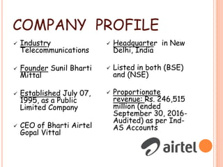 COMPANY PROFILE
 Industry
Telecommunications
 Founder Sunil Bharti
Mittal
 Established July 07,
1995, as a Public
Limited Company
 CEO of Bharti Airtel
Gopal Vittal
 Headquarter in New
Delhi, India
 Listed in both (BSE)
and (NSE)
 Proportionate
revenue: Rs. 246,515
million (ended
September 30, 2016-
Audited) as per Ind-
AS Accounts
 