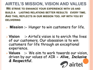 AIRTEL’S MISSION, VISION AND VALUES
WE STRIVE TO ENHANCE YOUR EXPERIENCE WITH US AND
BUILD A LASTING RELATIONS BETTER RESULTS EVERY TIME.
AND THIS, REFLECTS IN OUR MISSION TOO. HIP WITH YOU BY
DELIVERING
 Mission :- Hunger to win customers for life.
 Vision :- Airtel’s vision is to enrich the lives
of our customers. Our obsession is to win
customers for life through an exceptional
experience.
 Values :- We aim to work towards our vision,
driven by our values of AIR - Alive, Inclusive
& Respectful.
 