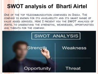 SWOT analysis of Bharti Airtel
ONE OF THE TOP TELECOMMUNICATION COMPANIES IN INDIA. THE
COMPANY IS KNOWN FOR ITS AVAILABILITY AND ITS SMART RANGE OF
VALUE ADDED SERVICES. HERE I PRESENT YOU THE SWOT ANALYSIS OF
AIRTEL TO UNDERSTAND THE STRENGTHS, WEAKNESSES, OPPORTUNITIES
AND THREATS FOR THE COMPANY.
 