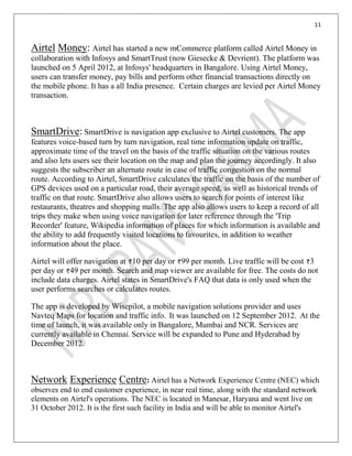 11
Airtel Money: Airtel has started a new mCommerce platform called Airtel Money in
collaboration with Infosys and SmartTrust (now Giesecke & Devrient). The platform was
launched on 5 April 2012, at Infosys' headquarters in Bangalore. Using Airtel Money,
users can transfer money, pay bills and perform other financial transactions directly on
the mobile phone. It has a all India presence. Certain charges are levied per Airtel Money
transaction.
SmartDrive: SmartDrive is navigation app exclusive to Airtel customers. The app
features voice-based turn by turn navigation, real time information update on traffic,
approximate time of the travel on the basis of the traffic situation on the various routes
and also lets users see their location on the map and plan the journey accordingly. It also
suggests the subscriber an alternate route in case of traffic congestion on the normal
route. According to Airtel, SmartDrive calculates the traffic on the basis of the number of
GPS devices used on a particular road, their average speed, as well as historical trends of
traffic on that route. SmartDrive also allows users to search for points of interest like
restaurants, theatres and shopping malls. The app also allows users to keep a record of all
trips they make when using voice navigation for later reference through the 'Trip
Recorder' feature, Wikipedia information of places for which information is available and
the ability to add frequently visited locations to favourites, in addition to weather
information about the place.
Airtel will offer navigation at 10 per day or 99 per month. Live traffic will be cost 3
per day or 49 per month. Search and map viewer are available for free. The costs do not
include data charges. Airtel states in SmartDrive's FAQ that data is only used when the
user performs searches or calculates routes.
The app is developed by Wisepilot, a mobile navigation solutions provider and uses
Navteq Maps for location and traffic info. It was launched on 12 September 2012. At the
time of launch, it was available only in Bangalore, Mumbai and NCR. Services are
currently available in Chennai. Service will be expanded to Pune and Hyderabad by
December 2012.
Network Experience Centre: Airtel has a Network Experience Centre (NEC) which
observes end to end customer experience, in near real time, along with the standard network
elements on Airtel's operations. The NEC is located in Manesar, Haryana and went live on
31 October 2012. It is the first such facility in India and will be able to monitor Airtel's
 