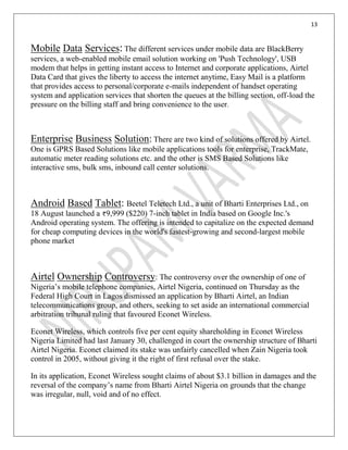 13
Mobile Data Services:The different services under mobile data are BlackBerry
services, a web-enabled mobile email solution working on 'Push Technology', USB
modem that helps in getting instant access to Internet and corporate applications, Airtel
Data Card that gives the liberty to access the internet anytime, Easy Mail is a platform
that provides access to personal/corporate e-mails independent of handset operating
system and application services that shorten the queues at the billing section, off-load the
pressure on the billing staff and bring convenience to the user.
Enterprise Business Solution: There are two kind of solutions offered by Airtel.
One is GPRS Based Solutions like mobile applications tools for enterprise, TrackMate,
automatic meter reading solutions etc. and the other is SMS Based Solutions like
interactive sms, bulk sms, inbound call center solutions.
Android Based Tablet: Beetel Teletech Ltd., a unit of Bharti Enterprises Ltd., on
18 August launched a 9,999 ($220) 7-inch tablet in India based on Google Inc.'s
Android operating system. The offering is intended to capitalize on the expected demand
for cheap computing devices in the world's fastest-growing and second-largest mobile
phone market
Airtel Ownership Controversy: The controversy over the ownership of one of
Nigeria’s mobile telephone companies, Airtel Nigeria, continued on Thursday as the
Federal High Court in Lagos dismissed an application by Bharti Airtel, an Indian
telecommunications group, and others, seeking to set aside an international commercial
arbitration tribunal ruling that favoured Econet Wireless.
Econet Wireless, which controls five per cent equity shareholding in Econet Wireless
Nigeria Limited had last January 30, challenged in court the ownership structure of Bharti
Airtel Nigeria. Econet claimed its stake was unfairly cancelled when Zain Nigeria took
control in 2005, without giving it the right of first refusal over the stake.
In its application, Econet Wireless sought claims of about $3.1 billion in damages and the
reversal of the company’s name from Bharti Airtel Nigeria on grounds that the change
was irregular, null, void and of no effect.
 