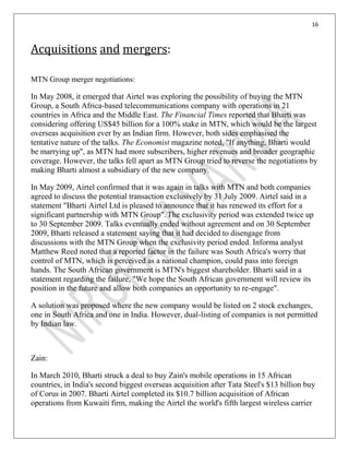 16
Acquisitions and mergers:
MTN Group merger negotiations:
In May 2008, it emerged that Airtel was exploring the possibility of buying the MTN
Group, a South Africa-based telecommunications company with operations in 21
countries in Africa and the Middle East. The Financial Times reported that Bharti was
considering offering US$45 billion for a 100% stake in MTN, which would be the largest
overseas acquisition ever by an Indian firm. However, both sides emphasised the
tentative nature of the talks. The Economist magazine noted, "If anything, Bharti would
be marrying up", as MTN had more subscribers, higher revenues and broader geographic
coverage. However, the talks fell apart as MTN Group tried to reverse the negotiations by
making Bharti almost a subsidiary of the new company.
In May 2009, Airtel confirmed that it was again in talks with MTN and both companies
agreed to discuss the potential transaction exclusively by 31 July 2009. Airtel said in a
statement "Bharti Airtel Ltd is pleased to announce that it has renewed its effort for a
significant partnership with MTN Group". The exclusivity period was extended twice up
to 30 September 2009. Talks eventually ended without agreement and on 30 September
2009, Bharti released a statement saying that it had decided to disengage from
discussions with the MTN Group when the exclusivity period ended. Informa analyst
Matthew Reed noted that a reported factor in the failure was South Africa's worry that
control of MTN, which is perceived as a national champion, could pass into foreign
hands. The South African government is MTN's biggest shareholder. Bharti said in a
statement regarding the failure, "We hope the South African government will review its
position in the future and allow both companies an opportunity to re-engage".
A solution was proposed where the new company would be listed on 2 stock exchanges,
one in South Africa and one in India. However, dual-listing of companies is not permitted
by Indian law.
Zain:
In March 2010, Bharti struck a deal to buy Zain's mobile operations in 15 African
countries, in India's second biggest overseas acquisition after Tata Steel's $13 billion buy
of Corus in 2007. Bharti Airtel completed its $10.7 billion acquisition of African
operations from Kuwaiti firm, making the Airtel the world's fifth largest wireless carrier
 