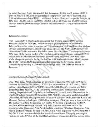 17
by subscriber base. Airtel has reported that its revenues for the fourth quarter of 2010
grew by 53% to US$3.2 billion compared to the previous year, newly acquired Zain
Africa division contributed US$911 million to the total. However, net profits dropped by
41% from US$470 million in 2009 to US$291 million 2010 due to a US$188 million
increase in radio spectrum charges in India and an increase of US$106 million in debt
interest.
Telecom Seychelles:
On 11 August 2010, Bharti Airtel announced that it would acquire 100% stake in
Telecom Seychelles for US$62 million taking its global presence to 19 countries.
Telecom Seychelles began operations in 1998 and operates 3G, Fixed Line, ship to shore
services satellite telephony, among value added services like VSAT and Gateways for
International Traffic across the Seychelles under the Airtel brand. The company has over
57% share of the mobile market of Seychelles. Airtel announced plans to invest US$10
million in its fixed and mobile telecoms network in the Seychelles over three years,
whilst also participating in the Seychelles East Africa submarine cable (SEAS) project.
The US$34 million SEAS project is aimed at improving the Seychelles' global
connectivity by building a 2,000 km undersea high speed link to Dar es Salaam in
Tanzania.
Wireless Business Services Private Limited:
On 24 May 2012, Airtel announced an agreement to acquire a 49% stake in Wireless
Business Services Private Limited (WBSPL) at an investment of 907 crore (US$165
million). Airtel bought 26% in WBSPL from Global Holding Corporation and Tulip
Telecom and the balance 23% by subscribing to fresh equity of Qualcomm. Global
Holding Corporation and Tulip Telecom had bought 13% each in the BWA entities for
US$57.72 million (about 2.68 billion) in 2010. WBSPL was a joint venture founded by
Qualcomm, and held BWA spectrum in the telecom circles of Delhi, Haryana, Kerala and
Mumbai. Qualcomm had spent US$1 billion to acquire BWA spectrum in those 4 circles.
The deal gave Airtel a 4G presence in 8 circles. At the time of purchasing the BWA
spectrum, Global Holding Corp and Tulip Telecom had a 13% stake each in the
company, while Qualcomm Asia Pacific had the remaining 74% stake. Qualcomm Asia
Pacific gradually reduced its stake to 6.55%, while Airtel acquired a 93.45% stake. On 4
July 2013, Airtel announced that it had acquired an additional 2% equity share capital
(making its stake 51%) in all the four BWA entities of Qualcomm, thereby making them
 