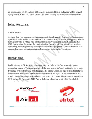 18
its subsidiaries. On 18 October 2013, Airtel announced that it had acquired 100 percent
equity shares of WBSPL for an undisclosed sum, making it a wholly owned subsidiary.
Joint ventures:
Airtel-Ericsson
As per a five-year managed services agreement signed recently Ericsson will manage and
optimize Airtel's mobile networks in Africa. Ericsson will modernise and upgrade Airtel's
mobile networks in Africa with the latest technology including its multi standard RBS
6000 base station. As part of the modernisation, Ericsson will also provide technology
consulting, network planning & design and network deployment. Ericsson has been the
managed services and network technology partner in the Asian operations.
Rebranding :
On 18 November 2010, Airtel rebranded itself in India in the first phase of a global
rebranding strategy. The company unveiled a new logo with 'airtel' written in lower case.
Designed by London-based brand agency, The Brand Union, the new logo is the letter 'a'
in lowercase, with 'airtel' written in lowercase under the logo. On 23 November 2010,
Airtel's Africa operations were rebranded to 'airtel'. Sri Lanka followed on 28 November
2010 and on 20 December 2010, Warid Telecom rebranded to 'airtel' in Bangladesh
 