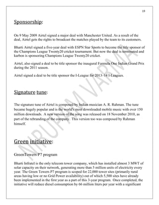 19
Sponsorship:
On 9 May 2009 Airtel signed a major deal with Manchester United. As a result of the
deal, Airtel gets the rights to broadcast the matches played by the team to its customers.
Bharti Airtel signed a five-year deal with ESPN Star Sports to become the title sponsor of
the Champions League Twenty20 cricket tournament. But now the deal is terminated and
karbon is sponsoring Champions League Twenty20 cricket.
Airtel, also signed a deal to be title sponsor the inaugural Formula One Indian Grand Prix
during the 2011 season.
Airtel signed a deal to be title sponsor the I-League for 2013–14 I-Leagues.
Signature tune:
The signature tune of Airtel is composed by Indian musician A. R. Rahman. The tune
became hugely popular and is the world's most downloaded mobile music with over 150
million downloads. A new version of the song was released on 18 November 2010, as
part of the rebranding of the company. This version too was composed by Rahman
himself.
Green initiative:
GreenTowers P7 program
Bharti Infratel is the only telecom tower company, which has installed almost 3 MWT of
solar capacity on their network, generating more than 5 million units of electricity every
year. The Green Towers P7 program is scoped for 22,000 tower sites (primarily rural
areas having low or no Grid Power availability) out of which 5,500 sites have already
been implemented in the first year as a part of this 3-year program. Once completed, the
initiative will reduce diesel consumption by 66 million liters per year with a significant
 