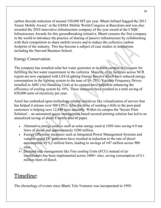 20
carbon dioxide reduction of around 150,000 MT per year. Bharti Infratel bagged the 2011
'Green Mobile Award ' at the GSMA Mobile World Congress at Barcelona and was also
awarded the 2010 innovative infrastructure company of the year award at the CNBC
Infrastructure Awards for this groundbreaking initiative. Bharti remains the first company
in the world to introduce the practice of sharing of passive infrastructure by collaborating
with their competition to share mobile towers and to reduce the collective carbon
footprint of the industry. This has become a subject of case studies in institutions
including the Harvard Business School.
Energy Conservation:
The company has installed solar hot water generator at its main campus in Gurgaon for
fulfilling the hot water requirement in the cafeteria. Majority of its facilities across NCR
region are now equipped with LES (Lighting Energy Savers) which have reduced energy
consumption in the lighting system to the tune of 10–25%. Variable Frequency Drives
installed in AHU (Air Handling Unit) at its campus have helped in enhancing the
efficiency of cooling system by 10%. These measures have resulted in a total saving of
850,000 units of electricity per year.
Airtel has embarked upon technology related initiatives like virtualization of servers that
has helped it release over 500 CPUs. Also the drive of sending e-bills to the post-paid
customers is helping save 12,840 trees annually. Within its campus the 'Secure Print
Solution' – an automated queue management based secured printing solution has led to an
annualized saving of about 8 metric tons of paper.
Alternative energy sources such as solar energy used at 1050 sites saving 6.9 mn
liters of diesel and approximately 280 million.
Energy efficiency measures such as Integrated Power Management Systems and
variable speed DC generators have resulted in reduction in the rate of diesel
consumption by 1.2 million liters, leading to savings of 47 million across 900
sites.
Demand side management like Free cooling Units (FCU) instead of air
conditioners has been implemented across 3400+ sites, saving consumption of 4.1
million liters of diesel.
Timeline:
The chronology of events since Bharti Tele-Ventures was incorporated in 1995:
 
