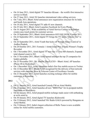 22
On 16 June 2011, Airtel digital TV launches iKisaan – the world's first interactive
service in Hindi.
On 27 June 2011, Airtel 3G launches international video calling services.
On 7 July 2011, Bharti Airtel announces new organization structure for its India
and South Asia operations.
On 18 July 2011, Airtel digital TV adds 41 new channels.
On 25 July 2011, Bharti Airtel Launches Facebook for Every Phone.
On 16 August 2011, Wide availability of Airtel Service Centers in Rajasthan
creates easy touch points for customer service.
On 19 September 2011, Bharti Airtel announces GO! GO! GOAL Contest 2011.
On 22 September 2011, Airtel digital TV brings the TV series "Johnny Test" to
India.
On 26 September 2011, Airtel Youth Star kicks off 'Friends Dance Carnival' in
Andhra Pradesh.
On 28 October 2011, 2011 Formula 1 Airtel Grand Prix of India Winner's Trophy
Revealed.
On 1 November 2011, Airtel digital TV now has 11 True HD channels, Expands
total channel count to 262.
On 11 November 2011, Bharti Airtel named amongst the top 25 companies for
leaders globally.
On 25 November 2011, Mr. Sharlin Thayil, CEO – Bharti Airtel, AP launches
iPhone 4S in Hyderabad.
On 1 December 2011, Airtel introduces India's first free mobile access to Twitter.
On 12 December 2011, Bharti Airtel recognised for the delivery of best network
services with customer focus at Telecom Centre of Excellence Awards.
On 21 December 2011, Airtel launches exciting recharge offers for mobile
customers in Rajasthan.
2012
On 11 January 2012, Airtel launched Comedy FM on Airtel Mobile.
On 12 January 2012, Airtel launches all new "BBM Plan" for its postpaid mobile
customers on BlackBerry.
On 23 January 2012, Airtel prepaid mobile recharge made easier with netbanking
at www.airtel.in
On 30 January 2012, Airtel digital TV launches iKidsworld.
On 2 February 2012, Airtel launched Vh1 Radio GAGA powered by Hungama on
Airtel Mobile.
On 3 February 2012, India's largest collection of Hello Tunes is now available
online for Airtel mobile customers.
 