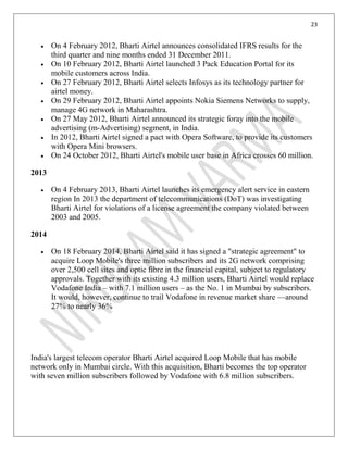 23
On 4 February 2012, Bharti Airtel announces consolidated IFRS results for the
third quarter and nine months ended 31 December 2011.
On 10 February 2012, Bharti Airtel launched 3 Pack Education Portal for its
mobile customers across India.
On 27 February 2012, Bharti Airtel selects Infosys as its technology partner for
airtel money.
On 29 February 2012, Bharti Airtel appoints Nokia Siemens Networks to supply,
manage 4G network in Maharashtra.
On 27 May 2012, Bharti Airtel announced its strategic foray into the mobile
advertising (m-Advertising) segment, in India.
In 2012, Bharti Airtel signed a pact with Opera Software, to provide its customers
with Opera Mini browsers.
On 24 October 2012, Bharti Airtel's mobile user base in Africa crosses 60 million.
2013
On 4 February 2013, Bharti Airtel launches its emergency alert service in eastern
region In 2013 the department of telecommunications (DoT) was investigating
Bharti Airtel for violations of a license agreement the company violated between
2003 and 2005.
2014
On 18 February 2014, Bharti Airtel said it has signed a "strategic agreement" to
acquire Loop Mobile's three million subscribers and its 2G network comprising
over 2,500 cell sites and optic fibre in the financial capital, subject to regulatory
approvals. Together with its existing 4.3 million users, Bharti Airtel would replace
Vodafone India – with 7.1 million users – as the No. 1 in Mumbai by subscribers.
It would, however, continue to trail Vodafone in revenue market share —around
27% to nearly 36%
India's largest telecom operator Bharti Airtel acquired Loop Mobile that has mobile
network only in Mumbai circle. With this acquisition, Bharti becomes the top operator
with seven million subscribers followed by Vodafone with 6.8 million subscribers.
 