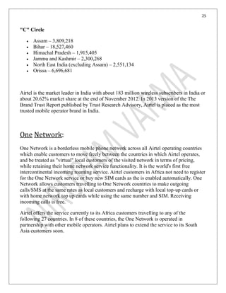 25
"C" Circle
Assam – 3,809,218
Bihar – 18,527,460
Himachal Pradesh – 1,915,405
Jammu and Kashmir – 2,300,268
North East India (excluding Assam) – 2,551,134
Orissa – 6,696,681
Airtel is the market leader in India with about 183 million wireless subscribers in India or
about 20.62% market share at the end of November 2012. In 2013 version of the The
Brand Trust Report published by Trust Research Advisory, Airtel is placed as the most
trusted mobile operator brand in India.
One Network:
One Network is a borderless mobile phone network across all Airtel operating countries
which enable customers to move freely between the countries in which Airtel operates,
and be treated as "virtual" local customers of the visited network in terms of pricing,
while retaining their home network service functionality. It is the world's first free
intercontinental incoming roaming service. Airtel customers in Africa not need to register
for the One Network service or buy new SIM cards as the is enabled automatically. One
Network allows customers travelling to One Network countries to make outgoing
calls/SMS at the same rates as local customers and recharge with local top-up cards or
with home network top up cards while using the same number and SIM. Receiving
incoming calls is free.
Airtel offers the service currently to its Africa customers travelling to any of the
following 27 countries. In 8 of these countries, the One Network is operated in
partnership with other mobile operators. Airtel plans to extend the service to its South
Asia customers soon.
 