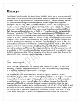 4
History:-
Sunil Bharti Mittal founded the Bharti Group. In 1983, Mittal was in an agreement with
Germany's Siemens to manufacture push-button telephone models for the Indian market.
In 1986, Mittal incorporated Bharti Telecom Limited (BTL), and his company became
the first in India to offer push-button telephones, establishing the basis of Bharti
Enterprises. By the early 1990s, Sunil Mittal had also launched the country's first fax
machines and its first cordless telephones. In 1992, Mittal won a bid to build a cellular
phone network in Delhi. In 1995, Mittal incorporated the cellular operations as Bharti
Tele-Ventures and launched service in Delhi. In 1996, cellular service was extended to
Himachal Pradesh. In 1999, Bharti Enterprises acquired control of JT Holdings, and
extended cellular operations to Karnataka and Andhra Pradesh. In 2000, Bharti acquired
control of Skycell Communications, in Chennai. In 2001, the company acquired control
of Spice Cell in Calcutta. Bharti Enterprises went public in 2002, and the company was
listed on Bombay Stock Exchange and National Stock Exchange of India. In 2003, the
cellular phone operations were rebranded under the single Airtel brand. In 2004, Bharti
acquired control of Hexacom and entered Rajasthan. In 2005, Bharti extended its
network to Andaman and Nicobar. This expansion allowed it to offer voice services all
across India. In 2009, Airtel launched its first international mobile network in Sri Lanka.
In 2010, Airtel acquired the African operations of the Kuwait based Zain Telecom. In
March 2012, Airtel launched a mobile operation in Rwanda.
Airtel Centre, Gurgaon
Airtel launched "Hello Tunes", a Caller ring back tone service (CRBT), in July 2004
becoming to the first operator in India to do so. The Airtel theme song, composed by
A.R. Rahman, was the most popular tune on that year.
On 26 February 2013, Airtel announced that it had deployed Erricson's Mobile
Broadband Charging (MBC) solution and completely modernised its prepaid services for
its subscribers in India. As a part of the deal, Ericsson's multi service MBC suite allows
prepaid customers to have personalised profile based data charging plans. Prepaid
customers will be able to customise their data plans across mobility, fixed line and
broadband by cross bundling across multiple domains (2G, 3G, 4G/LTE & Wi-Fi). It will
also offer flexible multi service charging in geographical redundant mode, making Airtel
the first operator to implement geographical redundancy at such a large scale. In May
2013, Bharti Infotel paid Rs 50,000 as compensation to a customer "for unfair trade
 