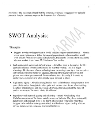 5
practices". The customer alleged that the company continued to aggressively demand
payment despite customer requests for disconnection of service.
SWOT Analysis:
*Strengths:
Biggest mobile service provider in world’s second largest telecom market – Mobile
phone subscriptions now follow the normal population trends around the world.
With about 870 million wireless subscriptions, India ranks second after China in the
wireless market. Airtel has a 22.2% share of that market.
Well-established nationwide infrastructure – Airtel has been in the market for 18+
years and thus has towers and backhaul all over the country. This is a major
advantage. Deployment of new technologies or increasing capacity at times requires
software and minimal hardware upgrade. Having infrastructure already on the
ground makes that process much faster and smoother. Secondly, it is easier to
capture new customers if a telco already has a network in place.
High brand equity – Airtel is among India’s most visible brands omnipresent in most
parts of the nation through television, print and various other forms of advertising.
Celebrity endorsements and innovative advertising that understand the pulse of
market are some of the assets of the Airtel brand.
Superior overall network quality and reliability – Bharti Airtel (along with
Vodafone) runs one of the better mobile networks’ in India. They have nationwide
penetration and although there is no dearth of consumer complaints regarding
dropped calls and slow data against Airtel, it still offers a higher quality telecom
service experience as compared to most other telcos
 
