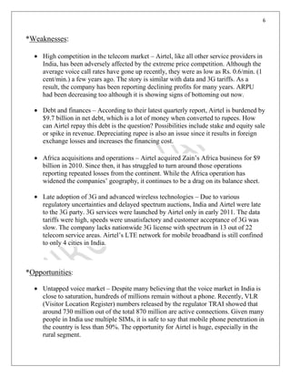 6
*Weaknesses:
High competition in the telecom market – Airtel, like all other service providers in
India, has been adversely affected by the extreme price competition. Although the
average voice call rates have gone up recently, they were as low as Rs. 0.6/min. (1
cent/min.) a few years ago. The story is similar with data and 3G tariffs. As a
result, the company has been reporting declining profits for many years. ARPU
had been decreasing too although it is showing signs of bottoming out now.
Debt and finances – According to their latest quarterly report, Airtel is burdened by
$9.7 billion in net debt, which is a lot of money when converted to rupees. How
can Airtel repay this debt is the question? Possibilities include stake and equity sale
or spike in revenue. Depreciating rupee is also an issue since it results in foreign
exchange losses and increases the financing cost.
Africa acquisitions and operations – Airtel acquired Zain’s Africa business for $9
billion in 2010. Since then, it has struggled to turn around those operations
reporting repeated losses from the continent. While the Africa operation has
widened the companies’ geography, it continues to be a drag on its balance sheet.
Late adoption of 3G and advanced wireless technologies – Due to various
regulatory uncertainties and delayed spectrum auctions, India and Airtel were late
to the 3G party. 3G services were launched by Airtel only in early 2011. The data
tariffs were high, speeds were unsatisfactory and customer acceptance of 3G was
slow. The company lacks nationwide 3G license with spectrum in 13 out of 22
telecom service areas. Airtel’s LTE network for mobile broadband is still confined
to only 4 cities in India.
*Opportunities:
Untapped voice market – Despite many believing that the voice market in India is
close to saturation, hundreds of millions remain without a phone. Recently, VLR
(Visitor Location Register) numbers released by the regulator TRAI showed that
around 730 million out of the total 870 million are active connections. Given many
people in India use multiple SIMs, it is safe to say that mobile phone penetration in
the country is less than 50%. The opportunity for Airtel is huge, especially in the
rural segment.
 