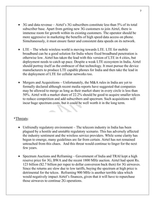 7
3G and data revenue – Airtel’s 3G subscribers constitute less than 5% of its total
subscriber base. Apart from getting new 3G customers to join Airtel, there is
immense room for growth within its existing customers. The operator should be
more aggressive in marketing the benefits of high speed data access on phone.
Simultaneously, it must ensure faster and consistent data speeds on its network.
LTE – The whole wireless world is moving towards LTE. LTE for mobile
broadband can be a good solution for India where fixed broadband penetration is
otherwise low. Airtel has taken the lead with this version of LTE in 4 cities, but
deployment needs to catch up pace. Despite a weak LTE ecosystem in India, Airtel
should portray itself as the embracer of that technology. It must pursue the device
manufacturers to produce LTE capable phones for India and then take the lead in
the deployment of LTE for cellular networks too.
Mergers and Acquisitions – Unfortunately, the M&A rules in India are yet to
formally declared although recent media reports have suggested that companies
may be allowed to merge as long as their market share in every circle is less than
50%. Airtel with a market share of 22.2% should be good to acquire smaller telcos
to reduce competition and add subscribers and spectrum. Such acquisitions will
incur huge spectrum costs, but it could be well worth it in the long term.
*Threats:
Unfriendly regulatory environment – The telecom industry in India has been
plagued by a hostile and unstable regulatory scenario. This has adversely affected
the industry sentiment and the wireless service providers. While some clarity has
begun to emerge, many guidelines are far from certain. Airtel has not remained
untouched from this chaos. And this threat would continue to linger for the next
few years.
Spectrum Auctions and Reframing – Government of India and TRAI kept a high
reserve price for 3G, BWA and the recent 1800 MHz auction. Airtel had spent Rs.
123 billion ($2.7 billion per rupee to dollar conversion back then) for 3G airwaves.
Since the returns are slow due to low tariffs, buying the spectrum at high price is
detrimental for the telcos. Reframing 900 MHz is another terrible idea which
would negatively impact Airtel’s finances, given that it will have to repurchase
those airwaves to continue 2G operations.
 
