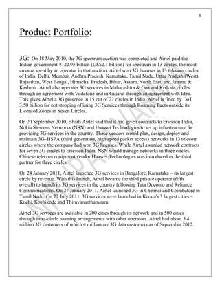 9
Product Portfolio:
3G: On 18 May 2010, the 3G spectrum auction was completed and Airtel paid the
Indian government 122.95 billion (US$2.1 billion) for spectrum in 13 circles, the most
amount spent by an operator in that auction. Airtel won 3G licenses in 13 telecom circles
of India: Delhi, Mumbai, Andhra Pradesh, Karnataka, Tamil Nadu, Uttar Pradesh (West),
Rajasthan, West Bengal, Himachal Pradesh, Bihar, Assam, North East, and Jammu &
Kashmir. Airtel also operates 3G services in Maharashtra & Goa and Kolkata circles
through an agreement with Vodafone and in Gujarat through an agreement with Idea.
This gives Airtel a 3G presence in 15 out of 22 circles in India. Airtel is fined by DoT
3.50 billion for not stopping offering 3G Services through Roaming Pacts outside its
Licensed Zones in Seven Circles.
On 20 September 2010, Bharti Airtel said that it had given contracts to Ericsson India,
Nokia Siemens Networks (NSN) and Huawei Technologies to set up infrastructure for
providing 3G services in the country. These vendors would plan, design, deploy and
maintain 3G–HSPA (third generation, high speed packet access) networks in 13 telecom
circles where the company had won 3G licenses. While Airtel awarded network contracts
for seven 3G circles to Ericsson India, NSN would manage networks in three circles.
Chinese telecom equipment vendor Huawei Technologies was introduced as the third
partner for three circles.
On 24 January 2011, Airtel launched 3G services in Bangalore, Karnataka – its largest
circle by revenue. With this launch, Airtel became the third private operator (fifth
overall) to launch its 3G services in the country following Tata Docomo and Reliance
Communications. On 27 January 2011, Airtel launched 3G in Chennai and Coimbatore in
Tamil Nadu. On 27 July 2011, 3G services were launched in Kerala's 3 largest cities –
Kochi, Kozhikode and Thiruvananthapuram.
Airtel 3G services are available in 200 cities through its network and in 500 cities
through intra-circle roaming arrangements with other operators. Airtel had about 5.4
million 3G customers of which 4 million are 3G data customers as of September 2012.
 