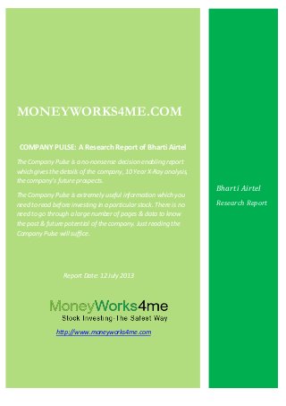 MONEYWORKS4ME.COM
COMPANY PULSE: A Research Report of Bharti Airtel
The Company Pulse is a no-nonsense decision enabling report
which gives the details of the company, 10 Year X-Ray analysis,
the company’s future prospects.
The Company Pulse is extremely useful information which you
need to read before investing in a particular stock. There is no
need to go through a large number of pages & data to know
the past & future potential of the company. Just reading the
Company Pulse will suffice.
Report Date: 12 July 2013
http://www.moneyworks4me.com
Bharti Airtel
Research Report
 