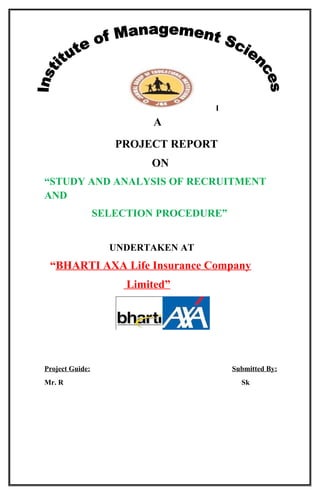A 
PROJECT REPORT 
ON 
“STUDY AND ANALYSIS OF RECRUITMENT 
AND 
SELECTION PROCEDURE” 
UNDERTAKEN AT 
“BHARTI AXA Life Insurance Company 
Limited” 
Project Guide: Submitted By: 
Mr. R Sk 
 