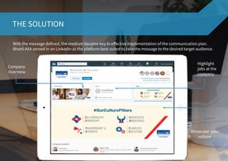 THE SOLUTION
With the message defined, the medium became key to effective implementation of the communication plan.
Bharti AXA zeroed in on LinkedIn as the platform best suited to take the message to the desired target audience.
Highlight
jobs at the
company
Company
Overview
Showcase your
culture
 