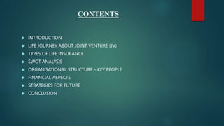 CONTENTS
 INTRODUCTION
 LIFE JOURNEY ABOUT JOINT VENTURE (JV)
 TYPES OF LIFE INSURANCE
 SWOT ANALYSIS
 ORGANISATIONAL STRUCTURE – KEY PEOPLE
 FINANCIAL ASPECTS
 STRATEGIES FOR FUTURE
 CONCLUSION
 