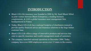 INTRODUCTION
 Bharti AXA life insurance was founded in 2006 by Mr. Sunil Bharti Mittal
as joint venture between Bharti Enterprises, a leading business
conglomerate, & AXA a global insurance asset management firm
headquartered in France.
 Today, Bharti AXA Life has a national footprint of distributors trained to
provide quality financial advice and insurance solutions to the large Indian
customer base.
 Bharti AXA Life offers a range of innovative products and services that
cater to specific insurance and wealth management needs of customers.
 The company launched national operations in December 2006. Today,
company have over 8000 employees across over 12 states in the country.
 