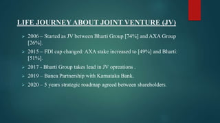 LIFE JOURNEYABOUT JOINT VENTURE (JV)
 2006 – Started as JV between Bharti Group [74%] and AXA Group
[26%].
 2015 – FDI cap changed: AXA stake increased to [49%] and Bharti:
[51%].
 2017 - Bharti Group takes lead in JV opreations .
 2019 – Banca Partnership with Karnataka Bank.
 2020 – 5 years strategic roadmap agreed between shareholders.
 