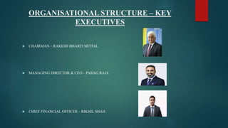 ORGANISATIONAL STRUCTURE – KEY
EXECUTIVES
 CHAIRMAN – RAKESH BHARTI MITTAL
 MANAGING DIRECTOR & CEO – PARAG RAJA
 CHIEF FINANCIAL OFFICER – RIKHIL SHAH
 