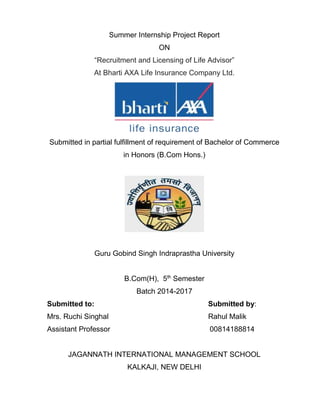 Summer Internship Project Report
ON
“Recruitment and Licensing of Life Advisor”
At Bharti AXA Life Insurance Company Ltd.
Submitted in partial fulfillment of requirement of Bachelor of Commerce
in Honors (B.Com Hons.)
Guru Gobind Singh Indraprastha University
B.Com(H), 5th
Semester
Batch 2014-2017
Submitted to: Submitted by:
Mrs. Ruchi Singhal Rahul Malik
Assistant Professor 00814188814
JAGANNATH INTERNATIONAL MANAGEMENT SCHOOL
KALKAJI, NEW DELHI
 