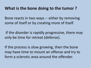 What is the bone doing to the tumor ?

Bone reacts in two ways -- either by removing
some of itself or by creating more of itself.

If the disorder is rapidly progressive, there may
only be time for retreat (defense).

If the process is slow growing, then the bone
may have time to mount an offense and try to
form a sclerotic area around the offender.
 