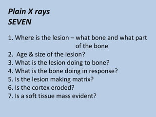 Plain X rays
SEVEN
1. Where is the lesion – what bone and what part
                          of the bone
2. Age & size of the lesion?
3. What is the lesion doing to bone?
4. What is the bone doing in response?
5. Is the lesion making matrix?
6. Is the cortex eroded?
7. Is a soft tissue mass evident?
 