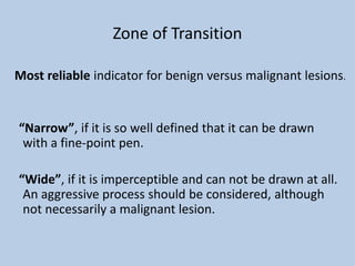 Zone of Transition

Most reliable indicator for benign versus malignant lesions.


“Narrow”, if it is so well defined that it can be drawn
 with a fine-point pen.

“Wide”, if it is imperceptible and can not be drawn at all.
 An aggressive process should be considered, although
 not necessarily a malignant lesion.
 