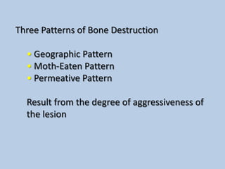 Three Patterns of Bone Destruction

  • Geographic Pattern
  • Moth-Eaten Pattern
  • Permeative Pattern

  Result from the degree of aggressiveness of
  the lesion
 