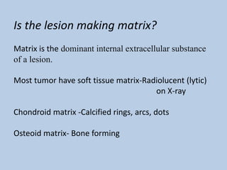 Is the lesion making matrix?
Matrix is the dominant internal extracellular substance
of a lesion.

Most tumor have soft tissue matrix-Radiolucent (lytic)
                                      on X-ray

Chondroid matrix -Calcified rings, arcs, dots

Osteoid matrix- Bone forming
 