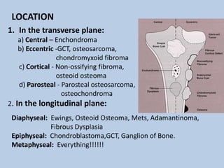 LOCATION
1. In the transverse plane:
  a) Central – Enchondroma
  b) Eccentric -GCT, osteosarcoma,
                chondromyxoid fibroma
  c) Cortical - Non-ossifying fibroma,
                osteoid osteoma
  d) Parosteal - Parosteal osteosarcoma,
                 osteochondroma
2. In the longitudinal plane:
 Diaphyseal: Ewings, Osteoid Osteoma, Mets, Adamantinoma,
             Fibrous Dysplasia
 Epiphyseal: Chondroblastoma,GCT, Ganglion of Bone.
 Metaphyseal: Everything!!!!!!
 