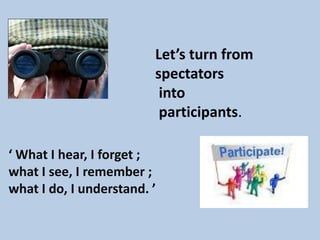 Let’s turn from
                         spectators
                          into
                          participants.

‘ What I hear, I forget ;
what I see, I remember ;
what I do, I understand. ’
 
