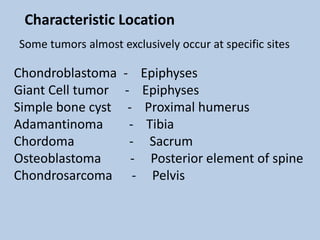 Characteristic Location
Some tumors almost exclusively occur at specific sites

Chondroblastoma     -      Epiphyses
Giant Cell tumor    -      Epiphyses
Simple bone cyst     -      Proximal humerus
Adamantinoma          -     Tibia
Chordoma              -      Sacrum
Osteoblastoma         -      Posterior element of spine
Chondrosarcoma         -     Pelvis
 
