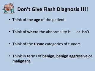 Don’t Give Flash Diagnosis !!!!
• Think of the age of the patient.

• Think of where the abnormality is …. or isn’t.

• Think of the tissue categories of tumors.

• Think in terms of benign, benign aggressive or
  malignant.
 