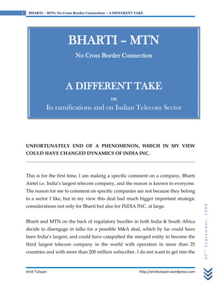 1    BHARTI – MTN; No Cross Border Connection – A DIFFERENT TAKE




                         BHARTI – MTN
                             No Cross Border Connection



                        A DIFFERENT TAKE
                                               on
                Its ramifications and on Indian Telecom Sector




    UNFORTUNATELY END OF A PHENOMENON, WHICH IN MY VIEW
    COULD HAVE CHANGED DYNAMICS OF INDIA INC.



    This is for the first time, I am making a specific comment on a company, Bharti
    Airtel i.e. India’s largest telecom company, and the reason is known to everyone.
    The reason for me to comment on specific companies are not because they belong
    to a sector I like, but in my view this deal had much bigger important strategic
    considerations not only for Bharti but also for INDIA INC. at large.                          30th September, 2009


    Bharti and MTN on the back of regulatory hurdles in both India & South Africa
    decide to disengage in talks for a possible M&A deal, which by far could have
    been India’s largest, and could have catapulted the merged entity to become the
    third largest telecom company in the world with operation in more than 25
    countries and with more than 200 million subscriber. I do not want to get into the



    Vinit Tulsyan                                             http://vinittulsyan.wordpress.com
 