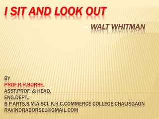 I SIT AND LOOK OUT
– WALT WHITMAN
BY
PROF.R.R.BORSE,
ASST.PROF. & HEAD,
ENG.DEPT.,
B.P.ARTS,S.M.A.SCI.,K.K.C.COMMERCE COLLEGE,CHALISGAON
RAVINDRABORSE1@GMAIL.COM
 