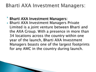 
Bharti AXA Investment Managers:
 Bharti AXA Investment Managers Private
Limited is a joint venture between Bharti and
the AXA Group. With a presence in more than
34 locations across the country within one
year of the launch, Bharti AXA Investment
Managers boasts one of the largest footprints
for any AMC in the country during launch.
 