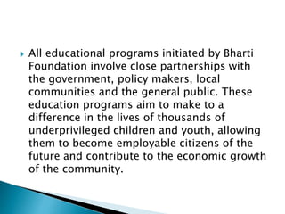  All educational programs initiated by Bharti
Foundation involve close partnerships with
the government, policy makers, local
communities and the general public. These
education programs aim to make to a
difference in the lives of thousands of
underprivileged children and youth, allowing
them to become employable citizens of the
future and contribute to the economic growth
of the community.
 