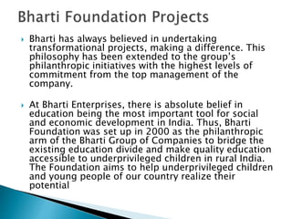  Bharti has always believed in undertaking
transformational projects, making a difference. This
philosophy has been extended to the group’s
philanthropic initiatives with the highest levels of
commitment from the top management of the
company.
 At Bharti Enterprises, there is absolute belief in
education being the most important tool for social
and economic development in India. Thus, Bharti
Foundation was set up in 2000 as the philanthropic
arm of the Bharti Group of Companies to bridge the
existing education divide and make quality education
accessible to underprivileged children in rural India.
The Foundation aims to help underprivileged children
and young people of our country realize their
potential
 