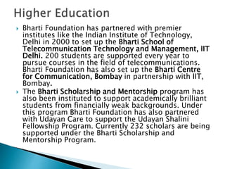  Bharti Foundation has partnered with premier
institutes like the Indian Institute of Technology,
Delhi in 2000 to set up the Bharti School of
Telecommunication Technology and Management, IIT
Delhi. 200 students are supported every year to
pursue courses in the field of telecommunications.
Bharti Foundation has also set up the Bharti Centre
for Communication, Bombay in partnership with IIT,
Bombay.
 The Bharti Scholarship and Mentorship program has
also been instituted to support academically brilliant
students from financially weak backgrounds. Under
this program Bharti Foundation has also partnered
with Udayan Care to support the Udayan Shalini
Fellowship Program. Currently 232 scholars are being
supported under the Bharti Scholarship and
Mentorship Program.
 