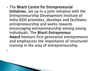  The Bharti Centre for Entrepreneurial
Initiatives, set up in a joint initiative with the
Entrepreneurship Development Institute of
India (EDI) promotes, develops and facilitates
entrepreneurship and works towards
encouraging entrepreneurship among young
individuals. The Bharti Entrepreneur
Award honours first generation entrepreneurs
and emphasizes the importance of structured
training in the area of entrepreneurship.

 
