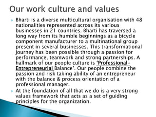  Bharti is a diverse multicultural organisation with 48
nationalities represented across its various
businesses in 21 countries. Bharti has traversed a
long way from its humble beginnings as a bicycle
component manufacturer to a multinational group
present in several businesses. This transformational
journey has been possible through a passion for
performance, teamwork and strong partnerships. A
hallmark of our people culture is ‘Professional-
Entrepreneurial Balance’. Our people combine the
passion and risk taking ability of an entrepreneur
with the balance & process orientation of a
professional manager.
 At the foundation of all that we do is a very strong
values framework that acts as a set of guiding
principles for the organization.
 