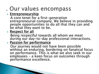  Entrepreneurship
A core tenet for a first-generation
entrepreneurial company. We believe in providing
people opportunities to do all that they can and
be what they want to be.
 Respect for all
Being respectful towards all whom we meet
during our day-to-day professional interactions.
 Passion for performance
Our journey would not have been possible
without an enduring, bordering on fanatical focus
on performance. This is what we also seek in our
employees – a keen focus on outcomes through
performance excellence.
 