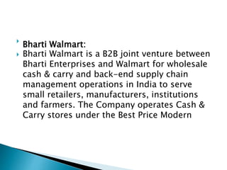 
Bharti Walmart:
 Bharti Walmart is a B2B joint venture between
Bharti Enterprises and Walmart for wholesale
cash & carry and back-end supply chain
management operations in India to serve
small retailers, manufacturers, institutions
and farmers. The Company operates Cash &
Carry stores under the Best Price Modern
 