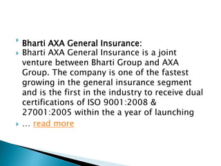 
Bharti AXA General Insurance:
 Bharti AXA General Insurance is a joint
venture between Bharti Group and AXA
Group. The company is one of the fastest
growing in the general insurance segment
and is the first in the industry to receive dual
certifications of ISO 9001:2008 &
27001:2005 within the a year of launching
 … read more
 