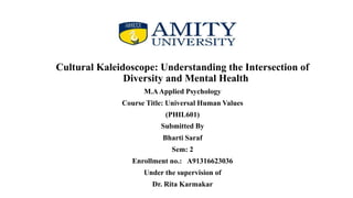 Cultural Kaleidoscope: Understanding the Intersection of
Diversity and Mental Health
M.AApplied Psychology
Course Title: Universal Human Values
(PHIL601)
Submitted By
Bharti Saraf
Sem: 2
Enrollment no.: A91316623036
Under the supervision of
Dr. Rita Karmakar
 